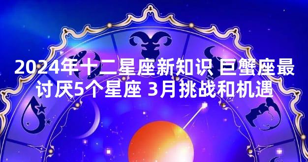 2024年十二星座新知识 巨蟹座最讨厌5个星座 3月挑战和机遇